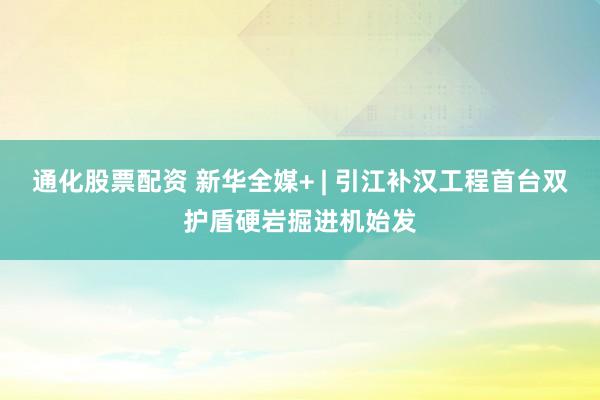 通化股票配资 新华全媒+ | 引江补汉工程首台双护盾硬岩掘进机始发