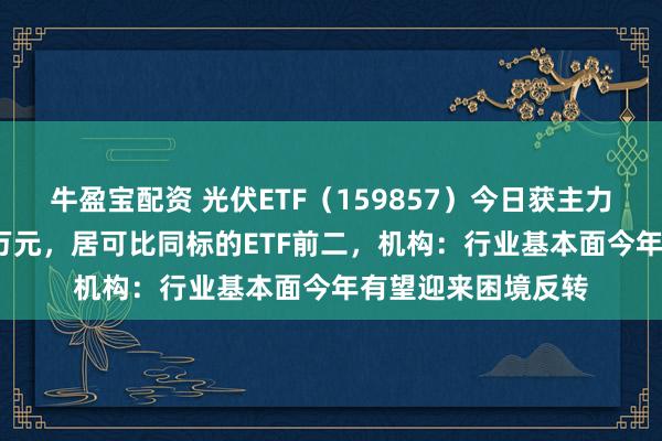 牛盈宝配资 光伏ETF（159857）今日获主力资金流入近7000万元，居可比同标的ETF前二，机构：行业基本面今年有望迎来困境反转