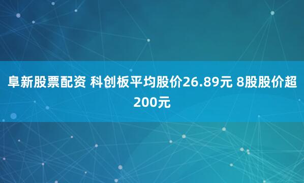 阜新股票配资 科创板平均股价26.89元 8股股价超200元