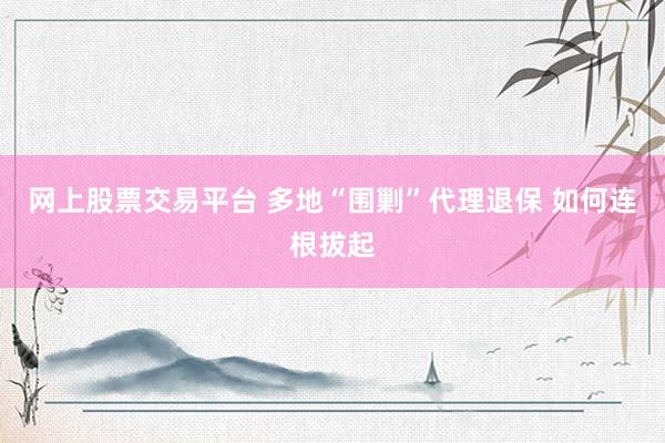 网上股票交易平台 多地“围剿”代理退保 如何连根拔起