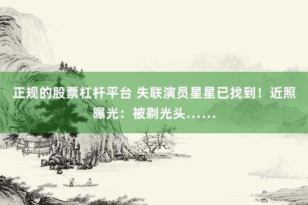 正规的股票杠杆平台 失联演员星星已找到！近照曝光：被剃光头……