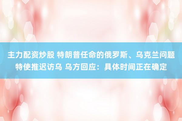 主力配资炒股 特朗普任命的俄罗斯、乌克兰问题特使推迟访乌 乌方回应：具体时间正在确定