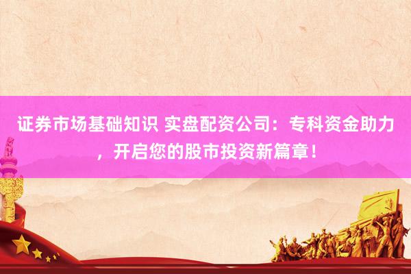 证券市场基础知识 实盘配资公司：专科资金助力，开启您的股市投资新篇章！