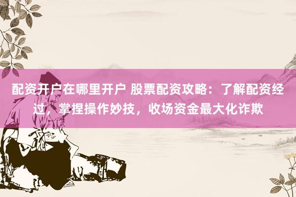 配资开户在哪里开户 股票配资攻略：了解配资经过，掌捏操作妙技，收场资金最大化诈欺