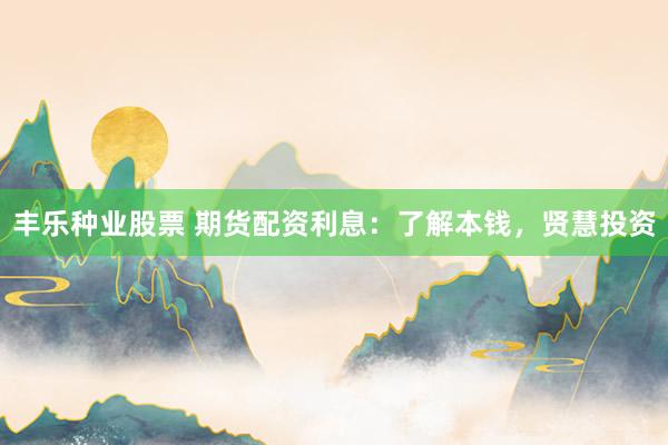 丰乐种业股票 期货配资利息：了解本钱，贤慧投资