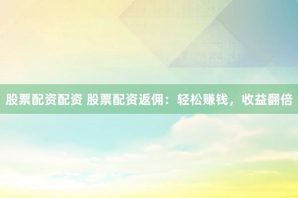 股票配资配资 股票配资返佣：轻松赚钱，收益翻倍