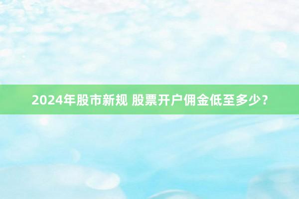 2024年股市新规 股票开户佣金低至多少？