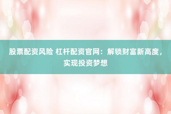股票配资风险 杠杆配资官网：解锁财富新高度，实现投资梦想