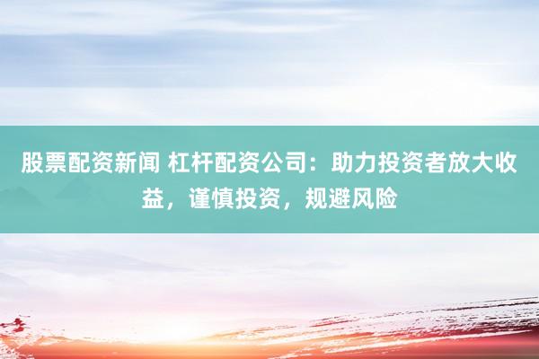 股票配资新闻 杠杆配资公司：助力投资者放大收益，谨慎投资，规避风险