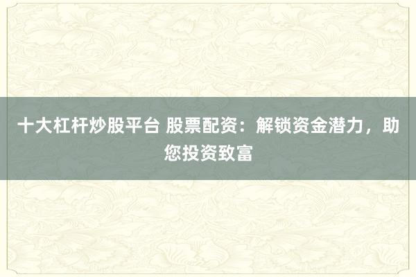 十大杠杆炒股平台 股票配资：解锁资金潜力，助您投资致富