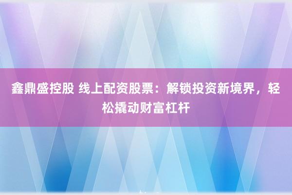 鑫鼎盛控股　 线上配资股票：解锁投资新境界，轻松撬动财富杠杆