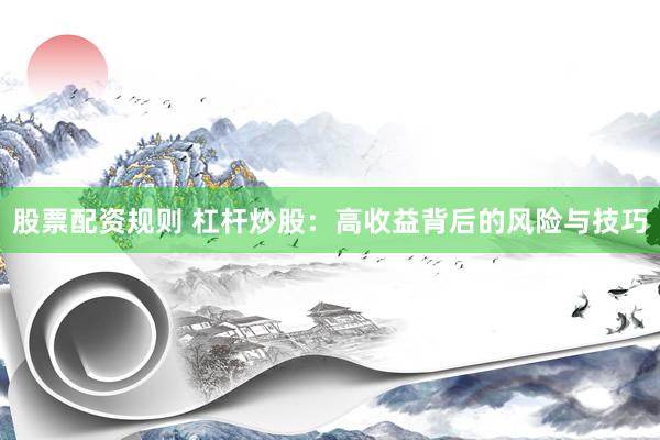 股票配资规则 杠杆炒股：高收益背后的风险与技巧