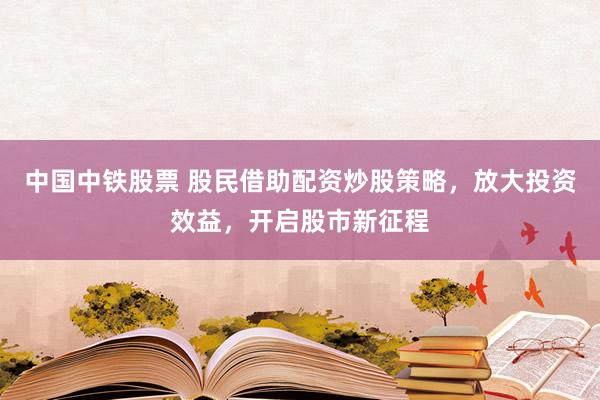 中国中铁股票 股民借助配资炒股策略，放大投资效益，开启股市新征程