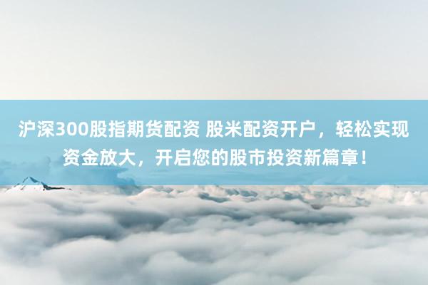 沪深300股指期货配资 股米配资开户，轻松实现资金放大，开启您的股市投资新篇章！