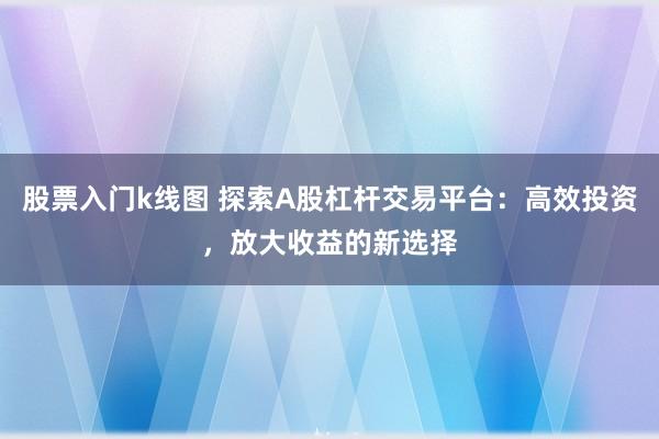 股票入门k线图 探索A股杠杆交易平台：高效投资，放大收益的新选择