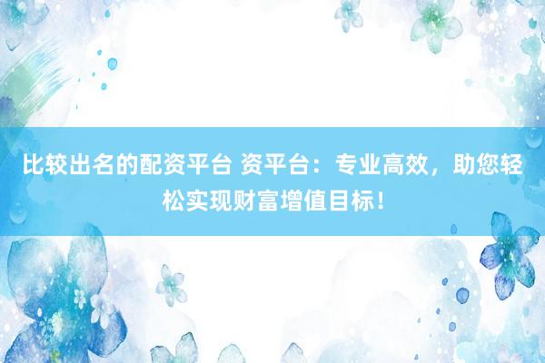 比较出名的配资平台 资平台：专业高效，助您轻松实现财富增值目标！