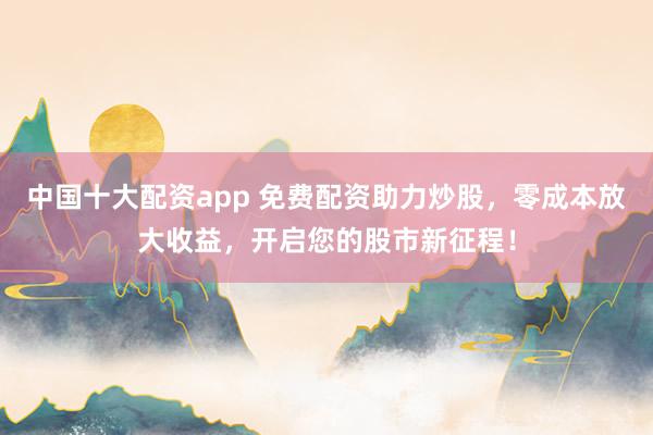 中国十大配资app 免费配资助力炒股，零成本放大收益，开启您的股市新征程！