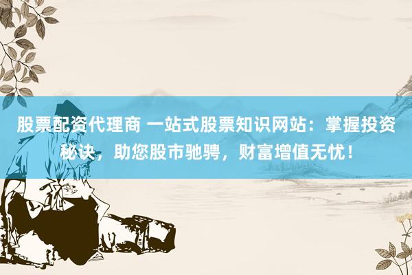 股票配资代理商 一站式股票知识网站：掌握投资秘诀，助您股市驰骋，财富增值无忧！