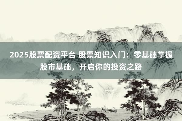 2025股票配资平台 股票知识入门：零基础掌握股市基础，开启你的投资之路