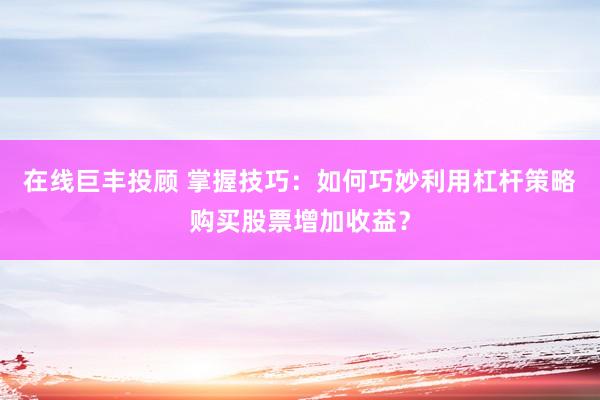 在线巨丰投顾 掌握技巧：如何巧妙利用杠杆策略购买股票增加收益？