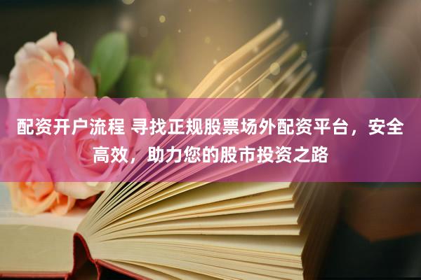 配资开户流程 寻找正规股票场外配资平台，安全高效，助力您的股市投资之路