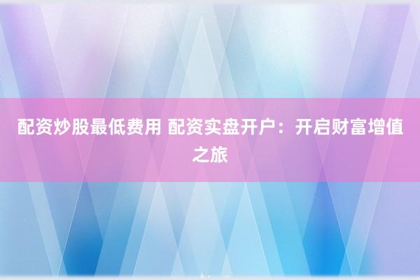 配资炒股最低费用 配资实盘开户：开启财富增值之旅