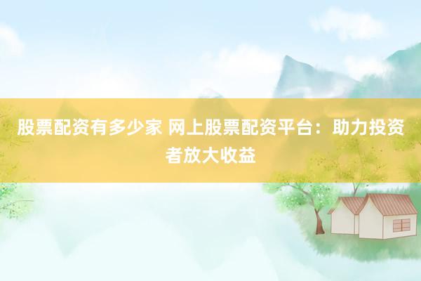 股票配资有多少家 网上股票配资平台：助力投资者放大收益