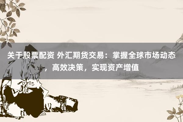 关于股票配资 外汇期货交易：掌握全球市场动态，高效决策，实现资产增值