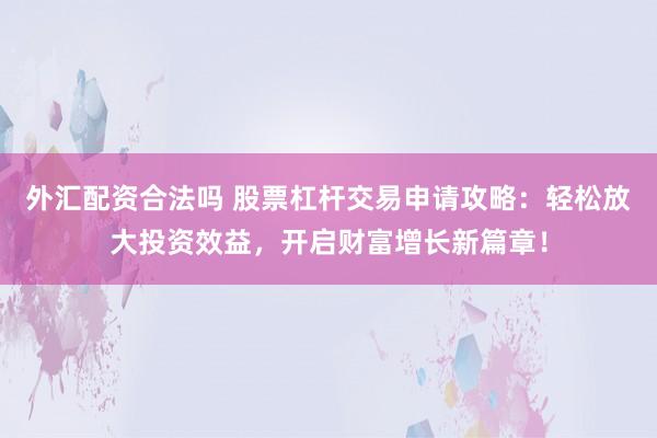 外汇配资合法吗 股票杠杆交易申请攻略：轻松放大投资效益，开启财富增长新篇章！