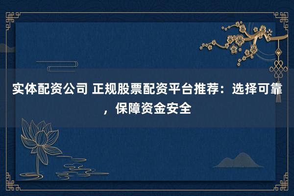 实体配资公司 正规股票配资平台推荐：选择可靠，保障资金安全