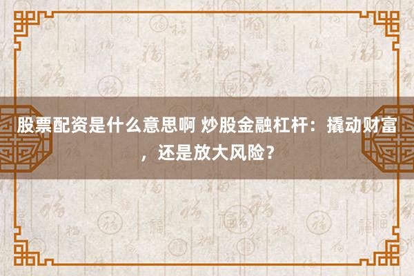 股票配资是什么意思啊 炒股金融杠杆：撬动财富，还是放大风险？