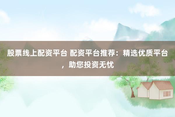 股票线上配资平台 配资平台推荐：精选优质平台，助您投资无忧