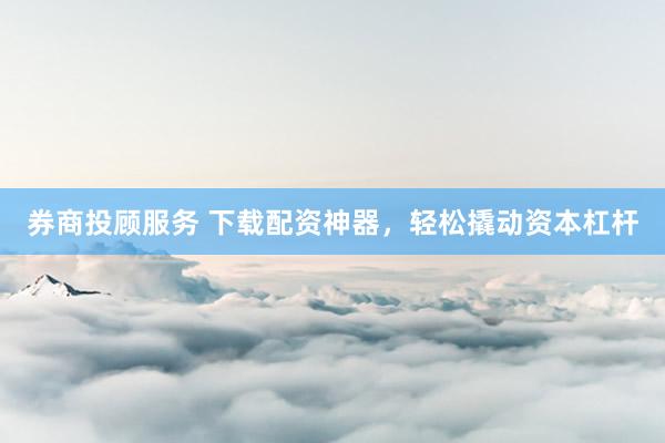 券商投顾服务 下载配资神器，轻松撬动资本杠杆