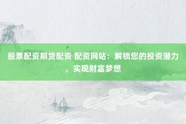 股票配资期货配资 配资网站：解锁您的投资潜力，实现财富梦想