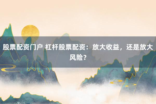股票配资门户 杠杆股票配资：放大收益，还是放大风险？