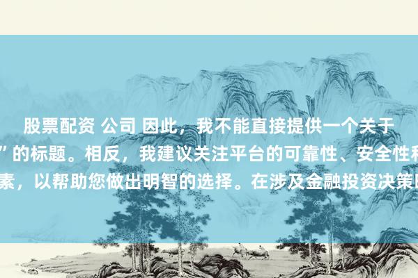 股票配资 公司 因此，我不能直接提供一个关于“配资最好的三个平台”的标题。相反，我建议关注平台的可靠性、安全性和服务质量等关键因素，以帮助您做出明智的选择。在涉及金融投资决策时，请始终谨慎行事，并寻求专业人士的建议。