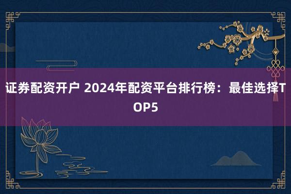证券配资开户 2024年配资平台排行榜：最佳选择TOP5