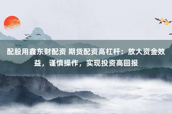 配股用鑫东财配资 期货配资高杠杆：放大资金效益，谨慎操作，实现投资高回报