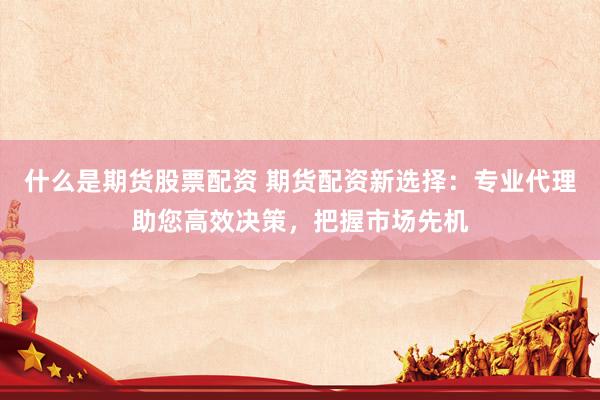 什么是期货股票配资 期货配资新选择：专业代理助您高效决策，把握市场先机