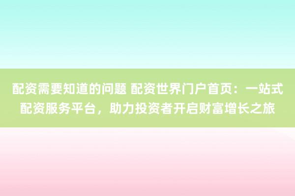 配资需要知道的问题 配资世界门户首页：一站式配资服务平台，助力投资者开启财富增长之旅