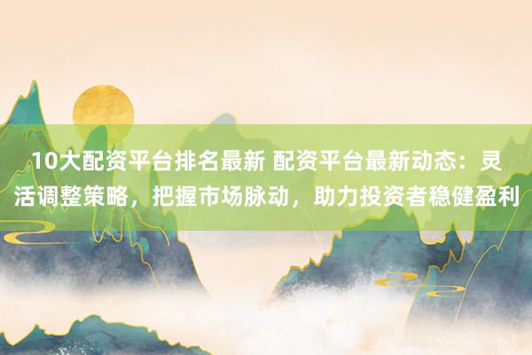 10大配资平台排名最新 配资平台最新动态：灵活调整策略，把握市场脉动，助力投资者稳健盈利