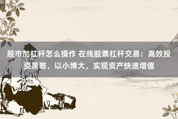 股市加杠杆怎么操作 在线股票杠杆交易：高效投资策略，以小博大，实现资产快速增值