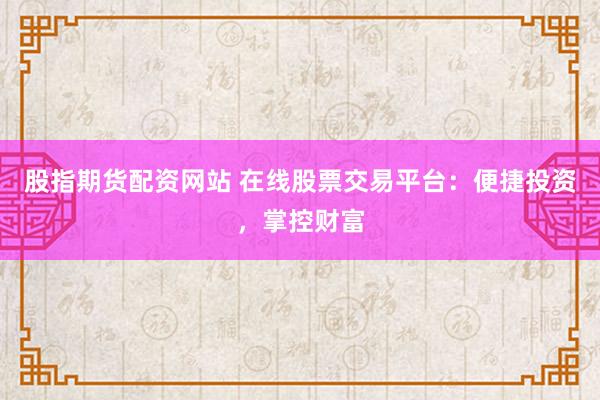股指期货配资网站 在线股票交易平台：便捷投资，掌控财富