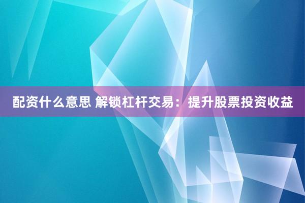 配资什么意思 解锁杠杆交易：提升股票投资收益