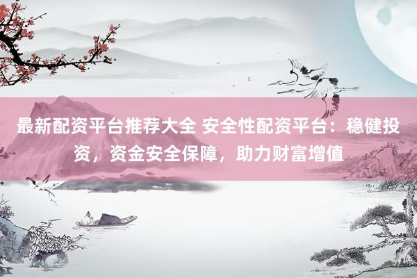 最新配资平台推荐大全 安全性配资平台：稳健投资，资金安全保障，助力财富增值