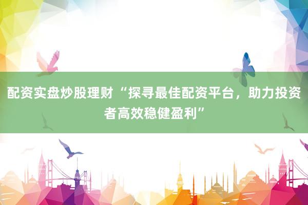 配资实盘炒股理财 “探寻最佳配资平台，助力投资者高效稳健盈利”