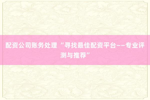 配资公司账务处理 “寻找最佳配资平台——专业评测与推荐”