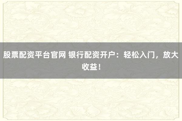 股票配资平台官网 银行配资开户：轻松入门，放大收益！