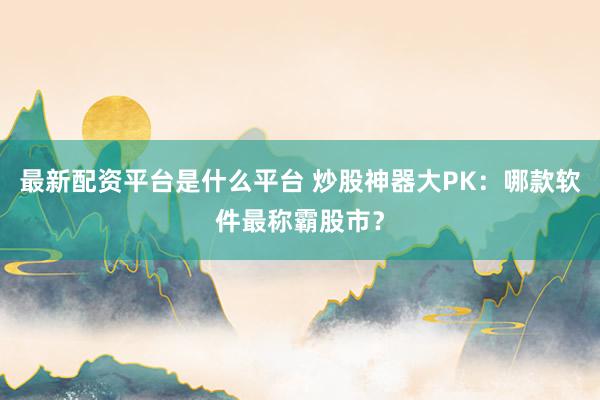 最新配资平台是什么平台 炒股神器大PK：哪款软件最称霸股市？