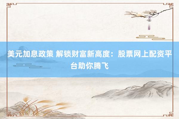 美元加息政策 解锁财富新高度：股票网上配资平台助你腾飞